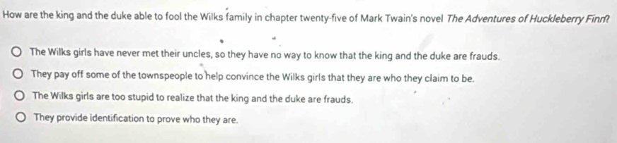 How are the king and the duke able to fool the Wilks family in chapter twenty-five of Mark Twain's novel The Adventures of Huckleberry Finn
The Wilks girls have never met their uncles, so they have no way to know that the king and the duke are frauds.
They pay off some of the townspeople to help convince the Wilks girls that they are who they claim to be.
The Wilks girls are too stupid to realize that the king and the duke are frauds.
They provide identification to prove who they are.