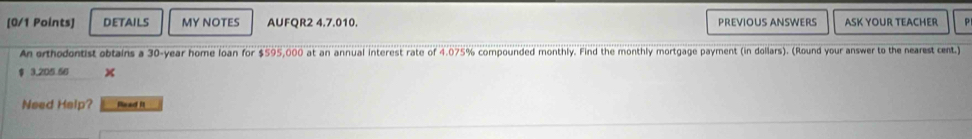 DETAILS MY NOTES AUFQR2 4.7.010. PREVIOUS ANSWERS ASK YOUR TEACHER P 
An orthodontist obtains a 30-year home loan for $595,000 at an annual interest rate of 4.075% compounded monthly. Find the monthly mortgage payment (in dollars). (Round your answer to the nearest cent.)
$ 3,205.56
Need Help? Read it