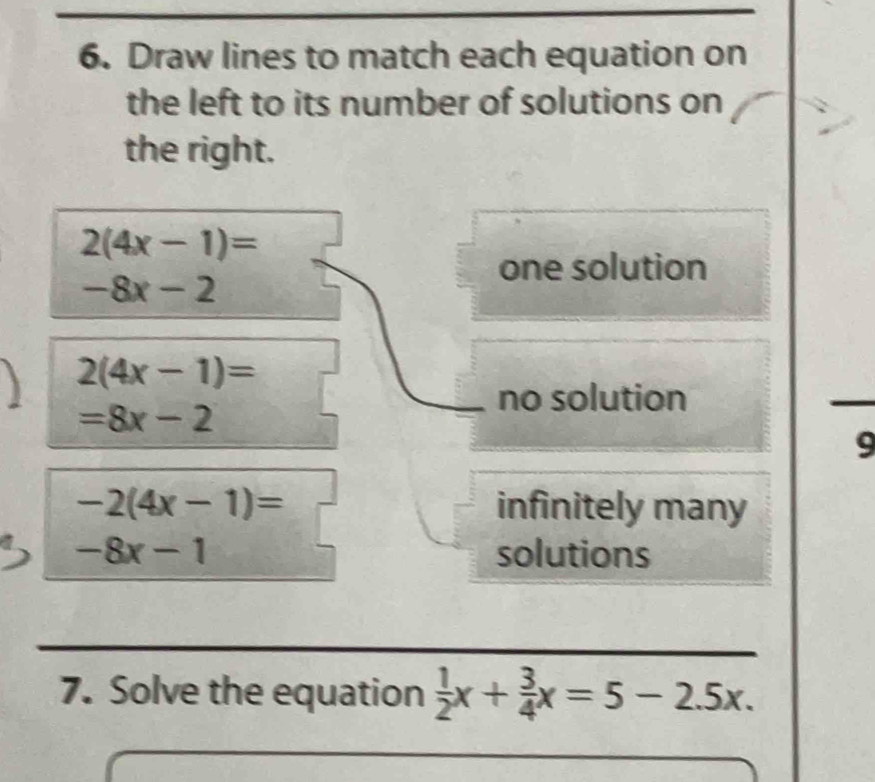 Draw lines to match each equation on
the left to its number of solutions on
the right.
2(4x-1)=
one solution
-8x-2
2(4x-1)=
=8x-2
no solution
9
-2(4x-1)= infinitely many
-8x-1 solutions
7. Solve the equation  1/2 x+ 3/4 x=5-2.5x.