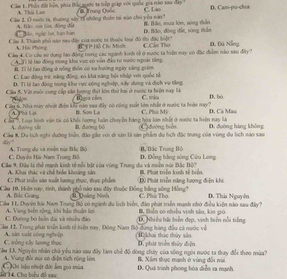 Phần đất liền, phía Bắc nước ta tiếp giáp với quốc gia não sau đây
A. Thái Lan B. Trung Quốc C. Lao D. Cam-pu-chia
Cầu 2, Ở nước ta, thường xảy tà những thiên tai nào chủ yểu nào?
A. Bão, núi lửa, đồng đất B. Bão, mưa lớn, sông thần
C. Bão, ngắp lụt, hạn hán D. Bão, động đất, sóng thần
Cầu 3. Thành phố nào sau đây của nước tả thuộc loại đô thi đặc biệt?
A. Hài Phòng B. TP Hồ Chi Minh C.Cần Thơ D. Đá Nẵng
Cầu 4. Cơ cầu sử dụng lạo động trong các ngánh kinh tế ở nước ta hiện nay có đặc điểm nào sau đây?
A. Ti lễ lao động trong khu vực có vốn đầu tư nước ngoài tăng
B. Tỉ lệ lao động ở nông thôn có xu hướng ngày càng giâm.
C. Lao động trê, năng động, có kha năng hội nhập với quốc tế.
D. Tỉ lệ lao động trong khu vực công nghiệp, xây dựng và dịch vụ tăng.
Câu 5. Vật nuôi cung cấp sân lượng thịt lớn thứ hai ở nước ta hiện nay là
Alon Bagia cảm C. trâu D. bò
Câu 6. Nhà máy nhiệt điện khi nào sau đây có công suất lớn nhất ở nước ta hiện nay?
A. Phâ Lại B. Sơn La C. Phủ Mỹ D. Cả Mau
Câu 7. Loại hình vận tải có khổi lượng luân chuyển hãng hóa lớn nhất ở nước ta hiện nay là
A. đường sắt B. đường bộ Cđường biển D. đường hàng không
Câu 8. Du lịch nghi dường biển, đảo gắn với di sản là sản phẩm du lịch đặc trưng của vùng du lịch nào sau
dây?
A. Trung du và miền núi Bắc Bộ Bộ Bắc Trung Bộ
C. Duyên Hải Nam Trung Bộ D. Đồng bằng sông Củu Long
Câu 9. Đầu là thể mạnh kinh tế nổi bật của vùng Trung du và miền núi Bắc Bộ?
A. Khai thác và chế biển khoảng sản B. Phát triển kinh tễ biển
C. Phát triển sản xuất lương thực, thực phẩm D. Phát triển năng lượng điện khi.
Cầu 10, Hiện nay, tinh, thành phố nào sau đây thuộc Đồng bằng sông Hồng?
A. Bắc Giang B. Quảng Ninh C. Phú Thọ D. Thái Nguyên
Câu 11. Duyên hải Nam Trung Bộ có ngành du lịch biển, đảo phát triển mạnh nhờ điều kiện nào sau đây?
A. Vùng biển rộng, khi hậu thuận lợi B. Biển có nhiều vịnh sâu, kín gió.
C. Đường bờ biển dài và nhiều đảo. D. Nhiều bãi biển đẹp, vịnh biên nổi tiếng
Cầu 12. Trong phát triển kinh tế hiện nay, Đông Nam Bộ đứng hàng đầu cả nước về
A. sản xuất công nghiệp B. khai thác thủy sản
C. trồng cây lương thực D. phát triển thủy điện
Tầu 13. Nguyên nhân chủ yểu não sau đây làm chế độ dồng chảy của sông ngòi nước ta thay đổi theo mùa?
A. Vùng đổi núi có diện tích rộng lớn. B. Xâm thực mạnh ở vùng đổi núi
C. Khi hậu nhiệt đới ẩm gió mùa D. Quả trình phong hóa diễn ra mạnh.
âu 14. Cho biểu đồ sau: