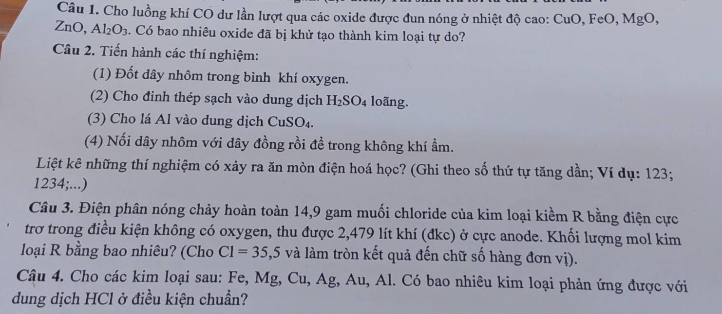 Cho luồng khí CO dư lần lượt qua các oxide được đun nóng ở nhiệt độ cao: ( CuO.FeO.MgO 
ZnO, Al_2O_3. Có bao nhiêu oxide đã bị khử tạo thành kim loại tự do? 
Câu 2. Tiến hành các thí nghiệm: 
(1) Đốt dây nhôm trong bình khí oxygen. 
(2) Cho đinh thép sạch vào dung dịch H_2SO_4 loãng. 
(3) Cho lá Al vào dung dịch CuSO₄. 
(4) Nối dây nhôm với dây đồng rồi để trong không khí ẩm. 
Liệt kê những thí nghiệm có xảy ra ăn mòn điện hoá học? (Ghi theo số thứ tự tăng dần; Ví dụ: 123;
1234;...) 
Câu 3. Điện phân nóng chảy hoàn toàn 14,9 gam muối chloride của kim loại kiềm R bằng điện cực 
trơ trong điều kiện không có oxygen, thu được 2,479 lít khí (đkc) ở cực anode. Khối lượng mol kim 
loại R bằng bao nhiêu? (Cho C1=35, ,5 5 và làm tròn kết quả đến chữ số hàng đơn vị). 
Câu 4. Cho các kim loại sau: Fe, Mg, Cu, Ag, Au, Al. Có bao nhiêu kim loại phản ứng được với 
dung dịch HCl ở điều kiện chuẩn?