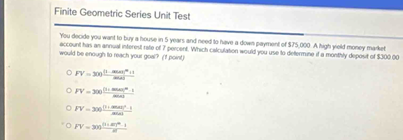 Finite Geometric Series Unit Test
You decide you want to buy a house in 5 years and need to have a down payment of $75,000. A high yield money market
account has an annual interest rate of 7 percent. Which calculation would you use to determine if a monthly deposit of $300.00
would be enough to reach your goal? (1 point)
FV=300frac (1-.00583)^60+1.00583
FV=300frac (1+.cos 83)^88-1.00583
FV=300frac (1+.00583)^2-1.00583
FV=300frac (1+.07)^60-1.07