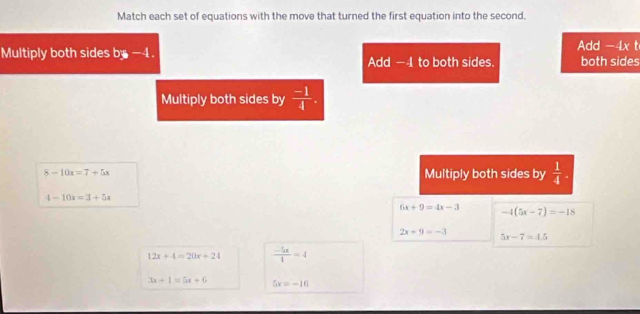 Match each set of equations with the move that turned the first equation into the second.
Add -4x t
Multiply both sides by -4.
Add -4 to both sides. both sides
Multiply both sides by  (-1)/4 .
8-10x=7+5x Multiply both sides by  1/4 .
4-10x=3+5x
6x+9=4x-3 -4(5x-7)=-18
2x+9=-3
5x-7=4.5
12x+4=20x+24  (-5x)/4 =4
3x+1=5x+6 5x=-16