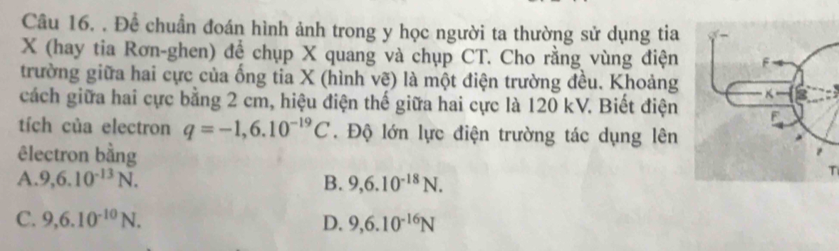 Để chuẩn đoán hình ảnh trong y học người ta thường sử dụng tia
X (hay tia Rơn-ghen) để chụp X quang và chụp CT. Cho rằng vùng điện
trường giữa hai cực của ống tia X (hình vẽ) là một điện trường đều. Khoảng
cách giữa hai cực bằng 2 cm, hiệu điện thế giữa hai cực là 120 kV. Biết điện
tích của electron q=-1,6.10^(-19)C. Độ lớn lực điện trường tác dụng lên
êlectron bằng
A. 9, 6.10^(-13)N. B. 9, 6.10^(-18)N. 
T
C. 9, 6.10^(-10)N. D. 9, 6.10^(-16)N