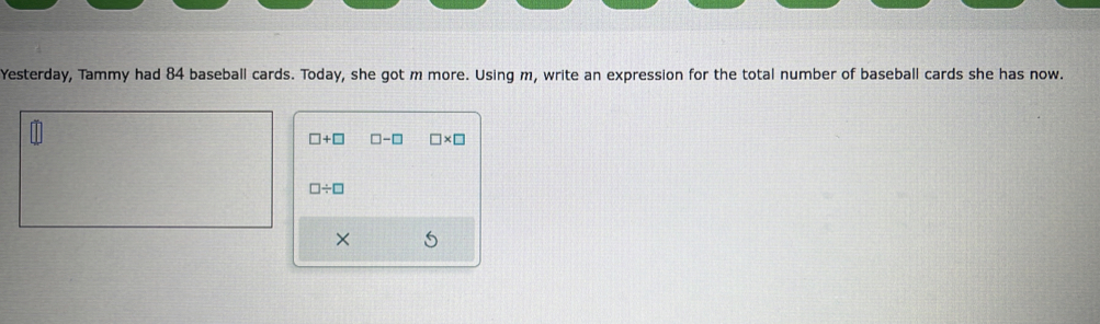 Yesterday, Tammy had 84 baseball cards. Today, she got m more. Using m, write an expression for the total number of baseball cards she has now.
□ +□ □ -□ □ * □
□ / □
×