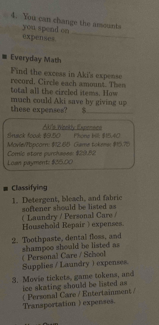 You can change the amounts 
_ 
you spend on 
expenses. 
Everyday Math 
Find the excess in Aki's expense 
record. Circle each amount. Then 
total all the circled items. How 
much could Aki save by giving up 
these expenses? S 
Aki's Weekly Expenses 
Snack food: $9.50 Phone bill; $15.40
Movie/Popcorn: $12.65 Game tokens: $15.75
Comic store purchases: $29.82
Loan payment: $35.00
Classifying 
1. Detergent, bleach, and fabric 
softener should be listed as 
( Laundry / Personal Care / 
Household Repair ) expenses. 
2. Toothpaste, dental floss, and 
shampoo should be listed as 
( Personal Care / School 
Supplies / Laundry ) expenses. 
3. Movie tickets, game tokens, and 
ice skating should be listed as 
( Personal Care / Entertainment / 
Transportation ) expenses.