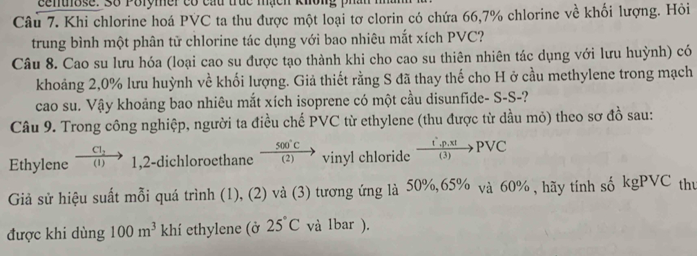 centose. Số Polymer có cấu trục mạch khol 
Câu 7. Khi chlorine hoá PVC ta thu được một loại tơ clorin có chứa 66,7% chlorine về khối lượng. Hỏi 
trung bình một phân tử chlorine tác dụng với bao nhiêu mắt xích PVC? 
Câu 8. Cao su lưu hóa (loại cao su được tạo thành khi cho cao su thiên nhiên tác dụng với lưu huỳnh) có 
khoảng 2, 0% lưu huỳnh về khối lượng. Giả thiết rằng S đã thay thế cho H ở cầu methylene trong mạch 
cao su. Vậy khoảng bao nhiêu mắt xích isoprene có một cầu disunfide- S-S-? 
Câu 9. Trong công nghiệp, người ta điều chế PVC từ ethylene (thu được từ dầu mỏ) theo sơ đồ sau:
_ CI_2
Ethylene (1) 1,2-dichloroethane  500°C/(2) to vinyl chloride  (t'.p.xt)/(3) PVC
Giả sử hiệu suất mỗi quá trình (1), (2) và (3) tương ứng là 50%, 65% và 60% , hãy tính số kgPVC thư 
được khi dùng 100m^3 khí ethylene (ở 25°C và lbar ).