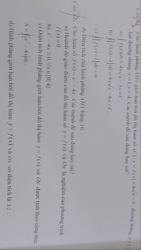 Cau H. Cho hình phăng (H) giới hạn bởi đồ thị hàm số (C) : y=f(x)=6sqrt(x)-5 , đường thăng y=1  
hai dường tháng x=1, x=4. Các mệnh để sau đúng hay sai? 
a ) ∈t f(x)dx=4xsqrt(x)-5x+C. 
b) ∈t [f(x)-1]dx=4xsqrt(x)-6x+C. 
c) ∈tlimits _1^(7[f(x)-1]dx=6
d) Diện tích của hình phắng (H) bằng 10. 
Câu Cho hàm số f(x)=x^2)-4x. Các mệnh đề sau đúng hay sai? 
a) Hoành độ giao điểm của đồ thị hàm số y=f(x) và Ox là nghiệm của phương trình
f(x)=0. 
b ) x^2-4x≥ 0,forall x∈ [0;4]
e) iện tích hình phẳng giới hạn bởi đồ thị hàm y=f(x) và Ox được tính theo công thức
S=∈tlimits _1^(0|x^2)-4x|dx. 
d) Hình phăng giới hạn bởi đồ thị hàm y=f(x) và Ox có diện tích là 3 2.