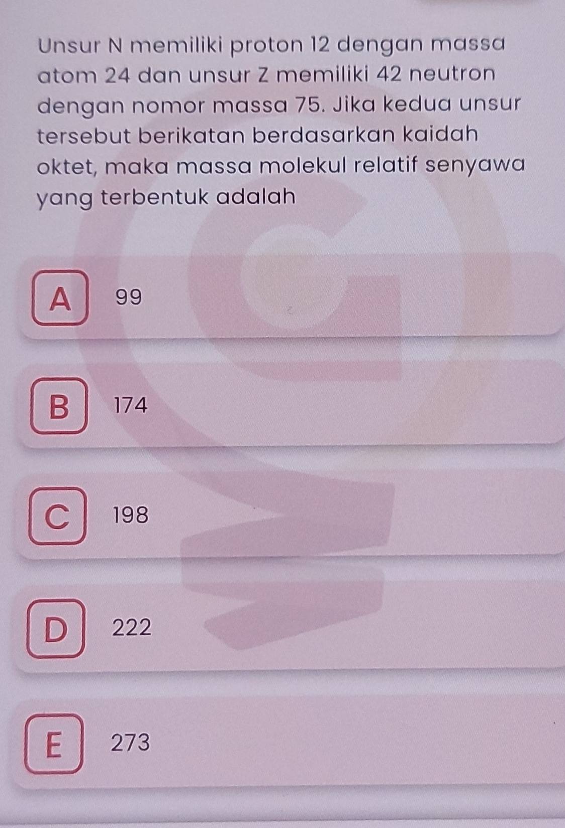 Unsur N memiliki proton 12 dengan massa
atom 24 dan unsur Z memiliki 42 neutron
dengan nomor massa 75. Jika kedua unsur
tersebut berikatan berdasarkan kaidah 
oktet, maka massa molekul relatif senyawa
yang terbentuk adalah .
A 99
B 174
C 198
D 222
E 273