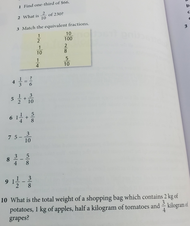 Find one-third of $66.
b
2 What is  2/10  of 230?
C
the equivalent fractions.
3
4  1/3 = ?/6 
5  1/2 + 3/10 
6 1 1/4 + 5/8 
7 5- 3/10 
8  3/4 - 5/8 
9 1 1/2 - 3/8 
10 What is the total weight of a shopping bag which contains 2 kg of
potatoes, 1 kg of apples, half a kilogram of tomatoes and  3/4  kilogram of
grapes?