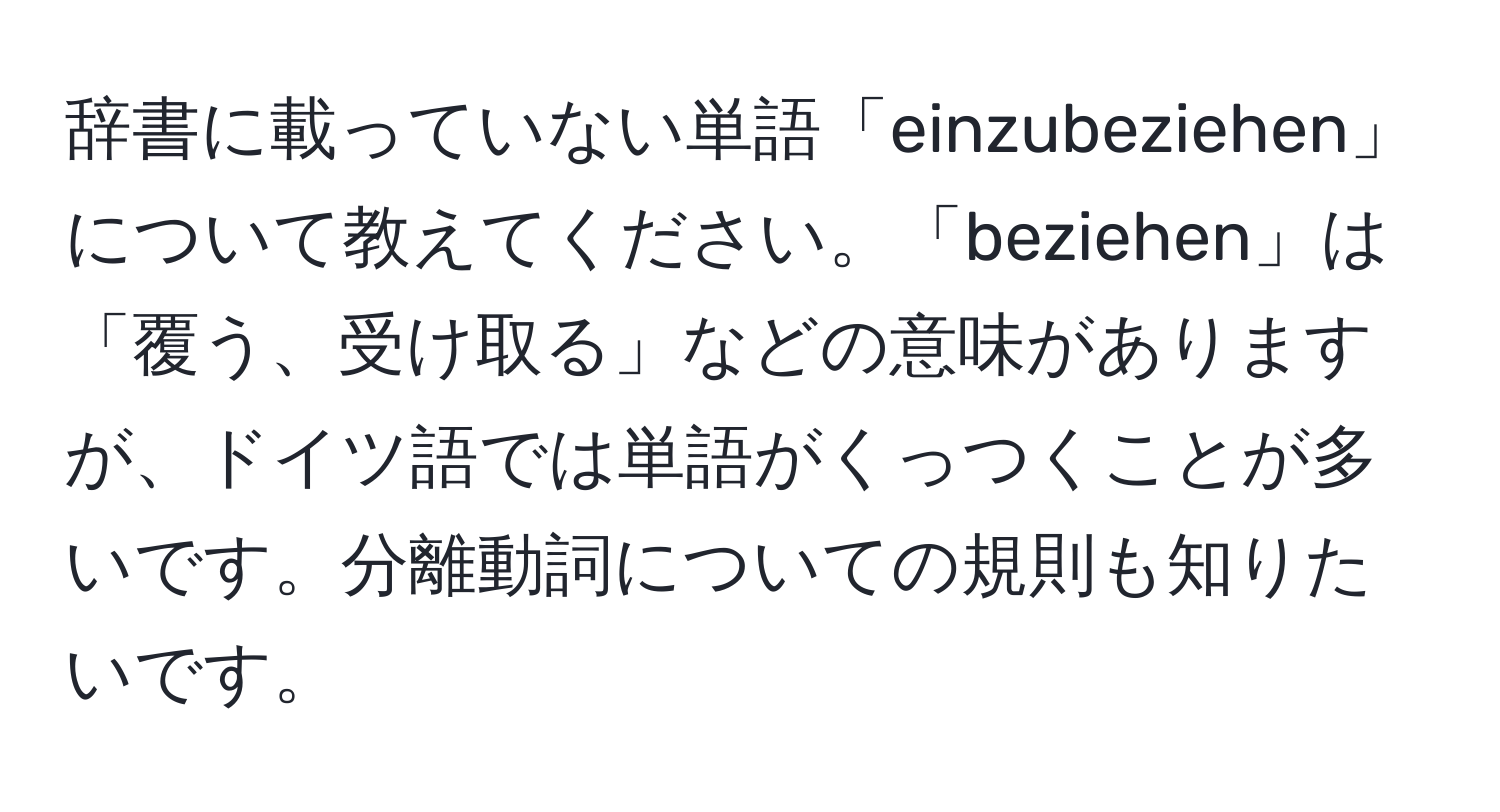 辞書に載っていない単語「einzubeziehen」について教えてください。「beziehen」は「覆う、受け取る」などの意味がありますが、ドイツ語では単語がくっつくことが多いです。分離動詞についての規則も知りたいです。