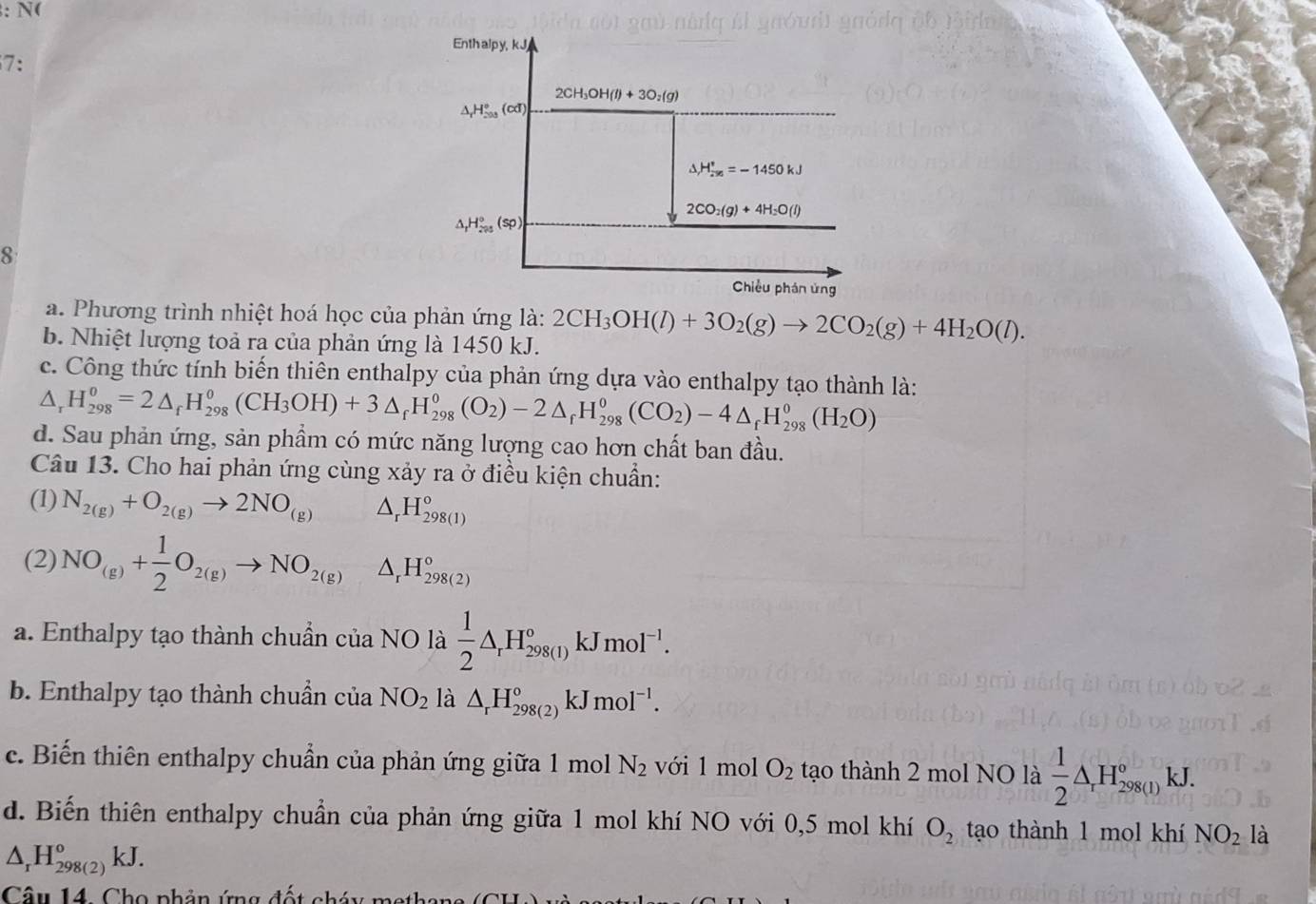 N(
7:
8
a. Phương trình nhiệt hoá học của phản ứng là:
b. Nhiệt lượng toả ra của phản ứng là 1450 kJ. 2CH_3OH(l)+3O_2(g)to 2CO_2(g)+4H_2O(l).
c. Công thức tính biến thiên enthalpy của phản ứng dựa vào enthalpy tạo thành là:
△ _rH_(298)^0=2△ _rH_(298)^0(CH_3OH)+3△ _rH_(298)^0(O_2)-2△ _rH_(298)^0(CO_2)-4△ _rH_(298)^0(H_2O)
d. Sau phản ứng, sản phầm có mức năng lượng cao hơn chất ban đầu.
Câu 13. Cho hai phản ứng cùng xảy ra ở điều kiện chuẩn:
(1) N_2(g)+O_2(g)to 2NO_(g) △ _rH_(298(1))°
(2) NO_(g)+ 1/2 O_2(g)to NO_2(g) △ _rH_(298(2))°
a. Enthalpy tạo thành chuẩn của NO là  1/2 △ _rH_(298(1))°kJmol^(-1).
b. Enthalpy tạo thành chuẩn của NO_2 là △ _rH_(298(2))°kJmol^(-1).
c. Biến thiên enthalpy chuẩn của phản ứng giữa 1 mol N_2 với 1 mol O_2 tạo thành 2 mol NO là  1/2 △ _rH_(298(1))°kJ.
d. Biến thiên enthalpy chuẩn của phản ứng giữa 1 mol khí NO với 0,5 mol khí O_2 tạao thành 1 mol khí NO_2 là
△ _rH_(298(2))°kJ.
Câu 14. Cho phản ứng đốt chá