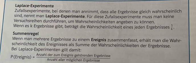 Laplace-Experimente 
Zufallsexperimente, bei denen man annimmt, dass alle Ergebnisse gleich wahrscheinlich 
sind, nennt man Laplace-Experimente. Für diese Zufallsexperimente muss man keine 
Versuchsreihen durchführen, um Wahrscheinlichkeiten angeben zu können. 
Wenn es k Ergebnisse gibt, beträgt die Wahrscheinlichkeit eines jeden Ergebnisses  1/k . 
Summenregel 
Wenn man mehrere Ergebnisse zu einem Ereignis zusammenfasst, erhält man die Wahr- 
scheinlichkeit des Ereignisses als Summe der Wahrscheinlichkeiten der Ergebnisse. 
Bei Laplace-Experimenten gilt damit: 
P(Ereignis)