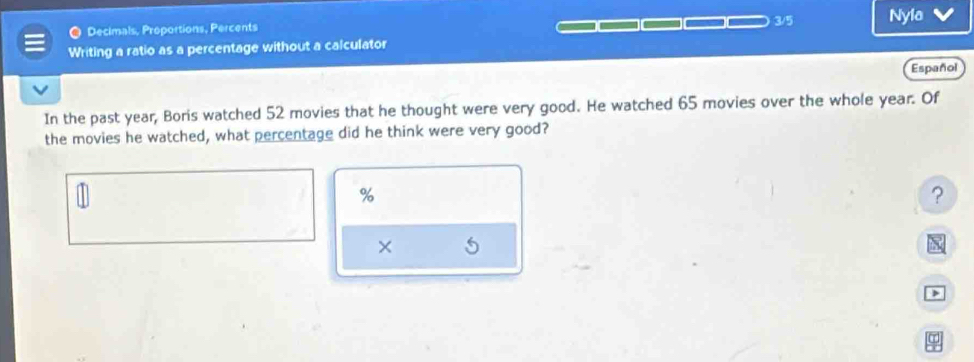 Decimals, Proportions, Percents 3/5 Nyla 
Writing a ratio as a percentage without a calculator 
Español 
In the past year, Boris watched 52 movies that he thought were very good. He watched 65 movies over the whole year. Of 
the movies he watched, what percentage did he think were very good?
%
? 
×