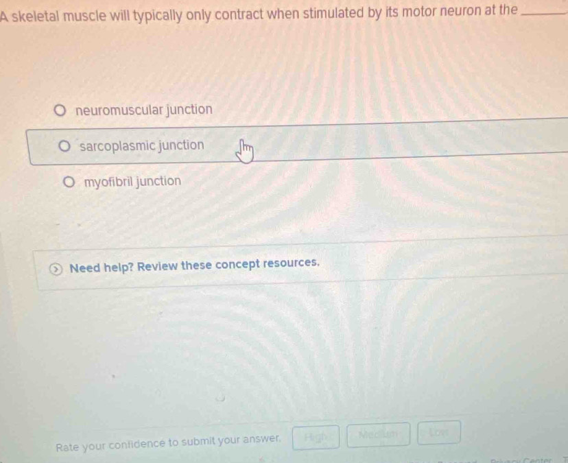 A skeletal muscle will typically only contract when stimulated by its motor neuron at the_
neuromuscular junction
sarcoplasmic junction
myofibril junction
Need help? Review these concept resources.
Rate your confidence to submit your answer.
Medlum Loys