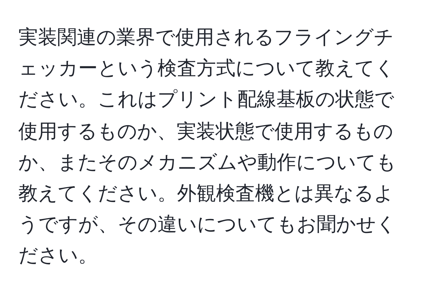 実装関連の業界で使用されるフライングチェッカーという検査方式について教えてください。これはプリント配線基板の状態で使用するものか、実装状態で使用するものか、またそのメカニズムや動作についても教えてください。外観検査機とは異なるようですが、その違いについてもお聞かせください。