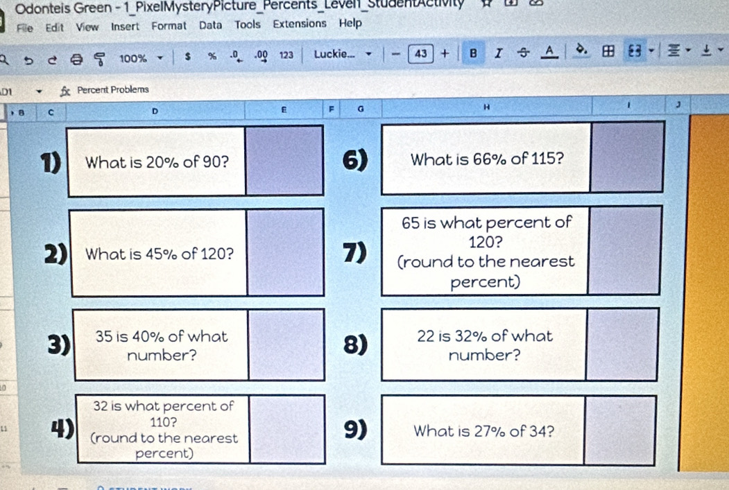 Odonteis Green - 1_PixelMysteryPicture_Percents_Leven_StudentActivity B 
File Edit View Insert Format Data Tools Extensions Help 
5 c 100% $ % .0 .oQ 123 Luckie... 43 + B I A 83 g 
D1 Percent Problems 
，。 c 
F G 
H 
. J 
1) What is 20% of 90? 6) What is 66% of 115?
65 is what percent of
120? 
2) What is 45% of 120? 7) (round to the nearest 
percent) 
3) 35 is 40% of what 22 is 32% of what 
8) 
number? number? 
0
32 is what percent of
110? 
9) 
u 4) (round to the nearest What is 27% of 34? 
percent)