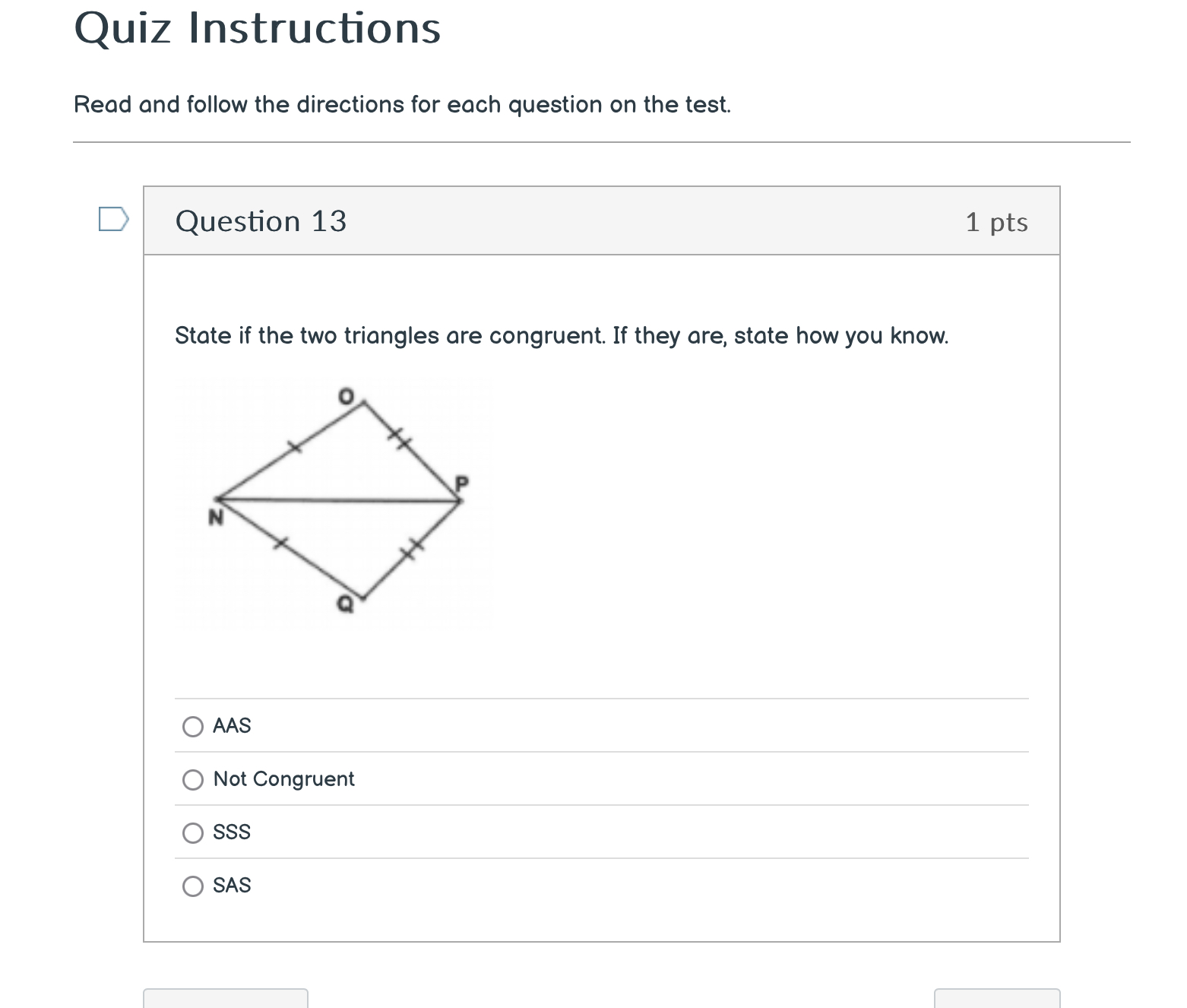 Quiz Instructions
Read and follow the directions for each question on the test.
Question 13 1 pts
State if the two triangles are congruent. If they are, state how you know.
AAS
Not Congruent
SSS
SAS