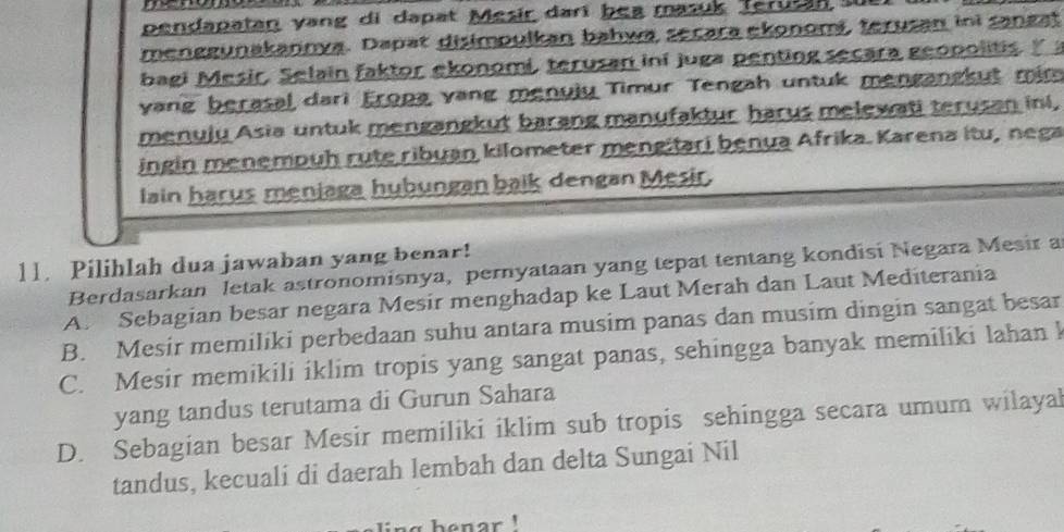 pendapatan yang di dapat Mesir darí bea masuk Terusan 
menggunakannya. Dapat disimpulkan bahwa secara ekonomi, terusan ini sangat
bagi Mesir, Selain faktor ekonomi, terusan ini juga penting secara geopolitis" 
yang berasal dari Eropa vang menulu Timur Tengah untuk mengangkut mim
menuju Asia untuk mengangkut barang manufaktur harus melewati terusan ini,
ingin menempuh rute ribuan kilometer mengitari benua Afrika. Karena itu, nega
lain harus menjaga hubungan baik dengan Mesir.
11. Pilihlah dua jawaban yang benar!
Berdasarkan letak astronomisnya, pernyataan yang tepat tentang kondisi Negara Mesir a
A. Sebagian besar negara Mesir menghadap ke Laut Merah dan Laut Mediterania
B. Mesir memiliki perbedaan suhu antara musim panas dan musim dingin sangat besar
C. Mesir memikili iklim tropis yang sangat panas, sehingga banyak memiliki lahan k
yang tandus terutama di Gurun Sahara
D. Sebagian besar Mesir memiliki iklim sub tropis sehingga secara umum wilayal
tandus, kecuali di daerah lembah dan delta Sungai Nil
` henar !