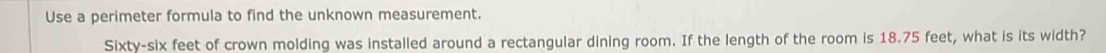 Use a perimeter formula to find the unknown measurement. 
Sixty-six feet of crown molding was installed around a rectangular dining room. If the length of the room is 18.75 feet, what is its width?