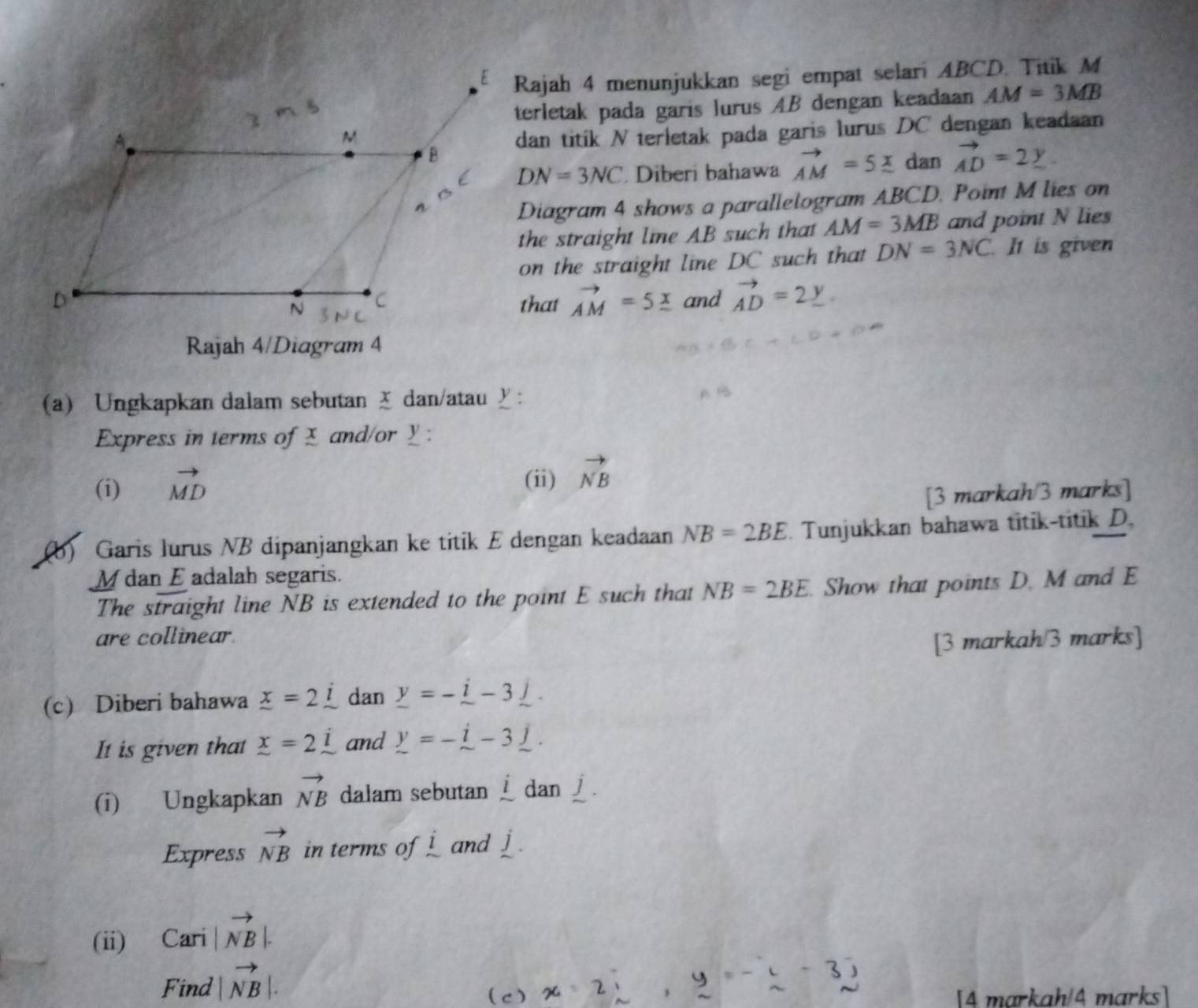 Rajah 4 menunjukkan segi empat selari ABCD. Titik M
terletak pada garis lurus AB dengan keadaan AM=3MB
dan titik N terletak pada garis lurus DC dengan keadaan
DN=3NC Diberi bahawa vector AM=5_ x dan vector AD=2_ y
Diagram 4 shows a parallelogram ABCD. Point M lies on 
the straight lie AB such that AM=3MB and point N lies 
on the straight line DC such that DN=3NC It is given 
that vector AM=5_ x and vector AD=2_ y. 
Rajah 4/Diagram 4 
(a) Ungkapkan dalam sebutan ă dan/atau £ : 
Express in terms of £ and/or _ : 
(i) vector MD
(ii) vector NB
[3 markah/3 marks] 
(b) Garis lurus NB dipanjangkan ke titik E dengan keadaan NB=2BE. Tunjukkan bahawa titik-titik D.
M dan E adalah segaris. 
The straight line NB is extended to the point E such that NB=2BE. . Show that points D. M and E
are collinear. 
[3 markah/3 marks] 
(c) Diberi bahawa _ x=2_ i dan _ y=-_ i-3_ j. 
It is given that _ x=2i and _ y=-_ i-3_ j. 
(i) Ungkapkan vector NB dalam sebutan l dan 
Express vector NB in terms of ! and J
(ii) Cari |vector NB|. 
Find |vector NB|. 
( C ) [4 markah/4 marks]