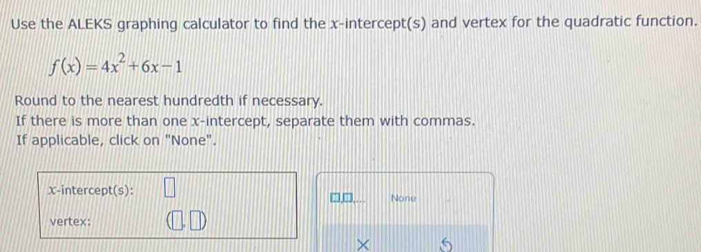 Use the ALEKS graphing calculator to find the x-intercept(s) and vertex for the quadratic function.
f(x)=4x^2+6x-1
Round to the nearest hundredth if necessary. 
If there is more than one x-intercept, separate them with commas. 
If applicable, click on "None". 
x-intercept(s): 
None 
vertex: 
×