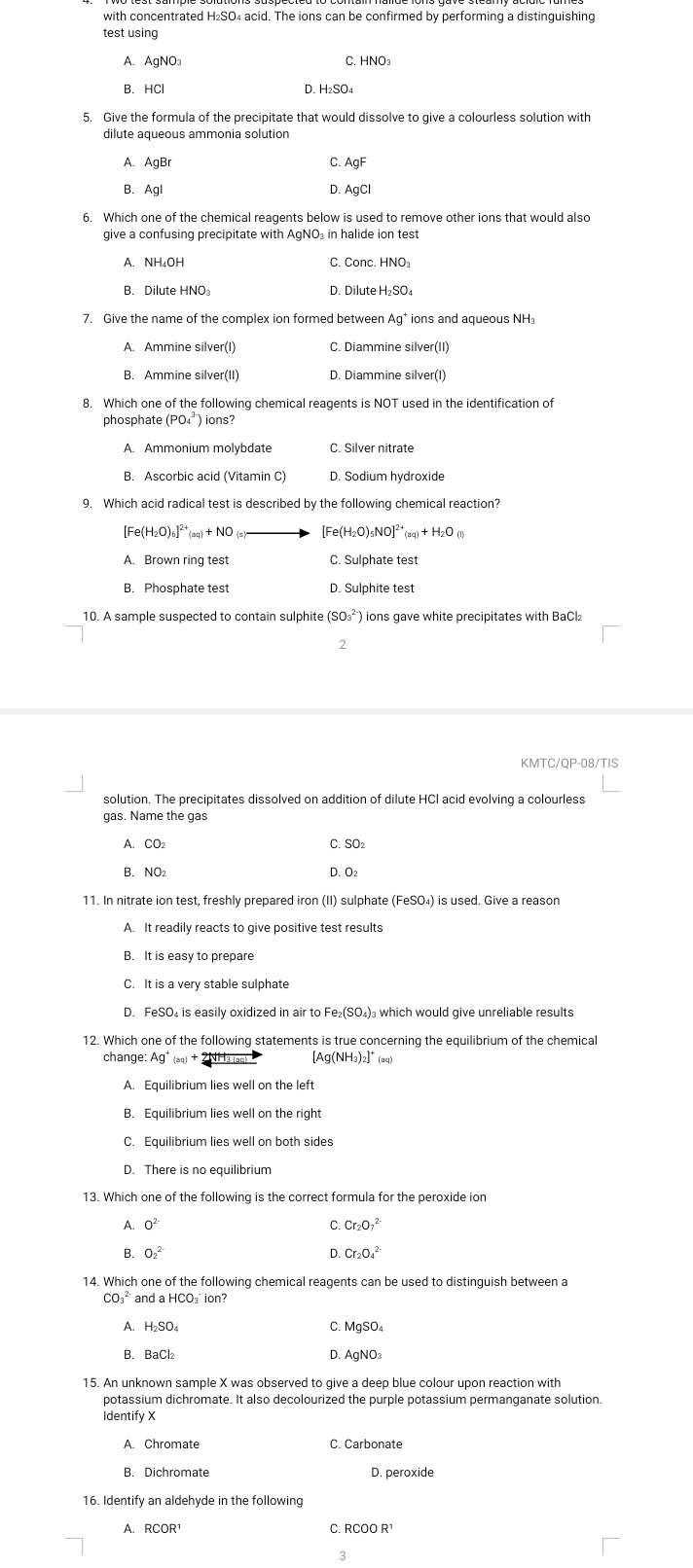 with concentrated H₂SO₄ acid. The ions can be confirmed by performing a distinguishing
test using
A. AgNO: C. HNO₃
B. HCl D. H₂SO₄
A. AgBr C AgF
B. Ag D. AgC
6. Which one of the chemical reagents below is used to remove other ions that would also
give a confusing precipitate with AgNO₃ in halide ion test
A. NH₄OH C. Conc. HNO
B. Dilute HNO D. Dilute H₂SO₄
7. Give the name of the complex ion formed between Ag* ions and aqueous NH₃
C. Diammine silver(II
B. Ammine silver(II) D. Diammine silver(I)
phosphate ) ions?
A. Ammonium molybdate C. Silver nitrate
D. Sodium hydroxide
9. Which acid radical test is described by the following chemical reaction?
[Fe(H I_2O)_6]^2+(aq)+NO [Fe(H_2O)_5NO]^2+(aq)+H_2O(l)
A. Brown ring test C. Sulphate test
B. Phosphate test D. Sulphite test
10. A sample suspected to contain sulphite (SO_3^((2-) ions gave white precipitates with BaCl₂
2
solution. The precipitates dissolved on addition of dilute HCI acid evolving a colourless
gas. Name the gas
A. CO₂ C. SO:
B. NO₂ D. O_2)
11. In nitrate ion test, freshly prepared iron (II) sulphate (FeSO_4) is used. Give a reason
A. It readily reacts to give positive test results
B. It is easy to prepare
C. It is a very stable sulphate
D. FeSO₄ is easily oxidized in air to Fe₂(SO₄)₃ which would give unreliable results
change: [Ag(NH₃)₂] 1
A. Equilibrium lies well on the left
C. Equilibrium lies well on both sides
D. There is no equilibrium
13. Which one of the following is the correct formula for the peroxide ion
A. 0^2 Cr_2O_7^((2-)
C
D.
B. O_2^2 Cr_2)O_4^(2
14. Which one of the following chemical reagents can be used to distinguish between a
CO_3^(2-) and aHCO_2) ⊥ ion?
A. H₂S C. MgSO
B. BaCl: D. AgNO₃
potassium dichromate. It also decolourized the purple potassium permanganate solution
Identify X
A. Chromate C. Carbonate
B. Dichromate D. peroxide
16. Identify an aldehyde in the following
A. RCOR^1 C. RCOOR^1
3