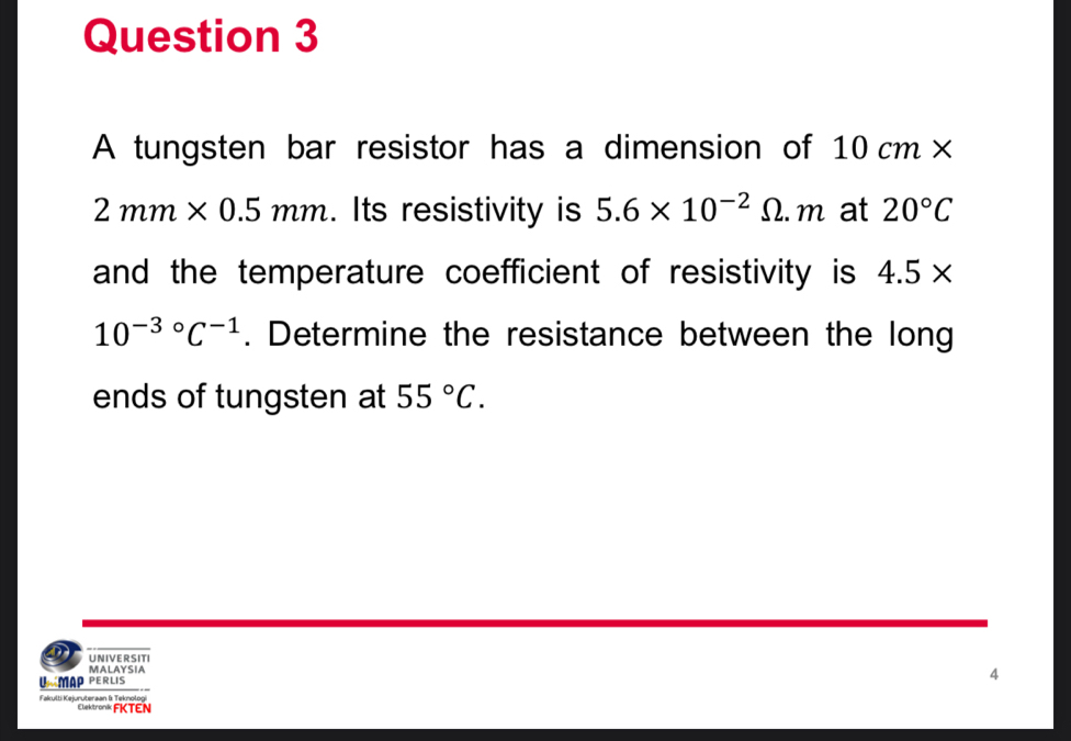 A tungsten bar resistor has a dimension of 10cm*
2mm* 0.5mm. Its resistivity is 5.6* 10^(-2) Omega . m at 20°C
and the temperature coefficient of resistivity is 4.5*
10^((-3)°C^-1). Determine the resistance between the long 
ends of tungsten at 55°C. 
UNIVERSITI 
MALAYSIA 
UÉMAP PERLIS 
4 
Fakulti Kejuruteraan & Teknologi Elektronk FKTEN