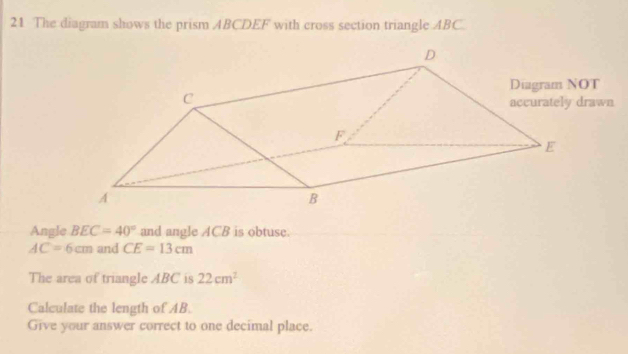 The diagram shows the prism ABCDEF with cross section triangle ABC. 
Angle BEC=40° and angle ACB is obtuse.
AC=6cm and CE=13cm
The area of triangle ABC is 22cm^2
Calculate the length of AB. 
Give your answer correct to one decimal place.