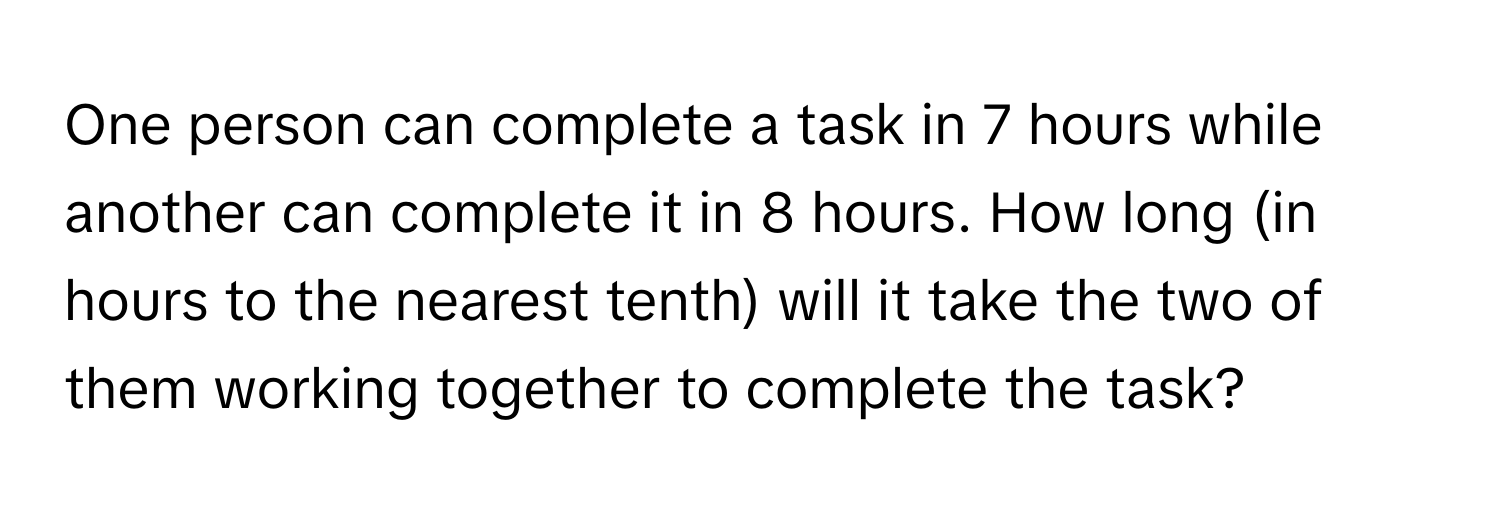 One person can complete a task in 7 hours while another can complete it in 8 hours. How long (in hours to the nearest tenth) will it take the two of them working together to complete the task?