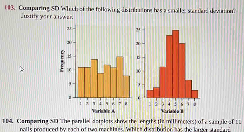 Comparing SD Which of the following distributions has a smaller standard deviation? 
Justify your answer. 
104. Comparing SD The parallel dotplots show the lengths (in millimeters) of a sample of 11
nails produced bv each of two machines. Which distribution has the larger standard