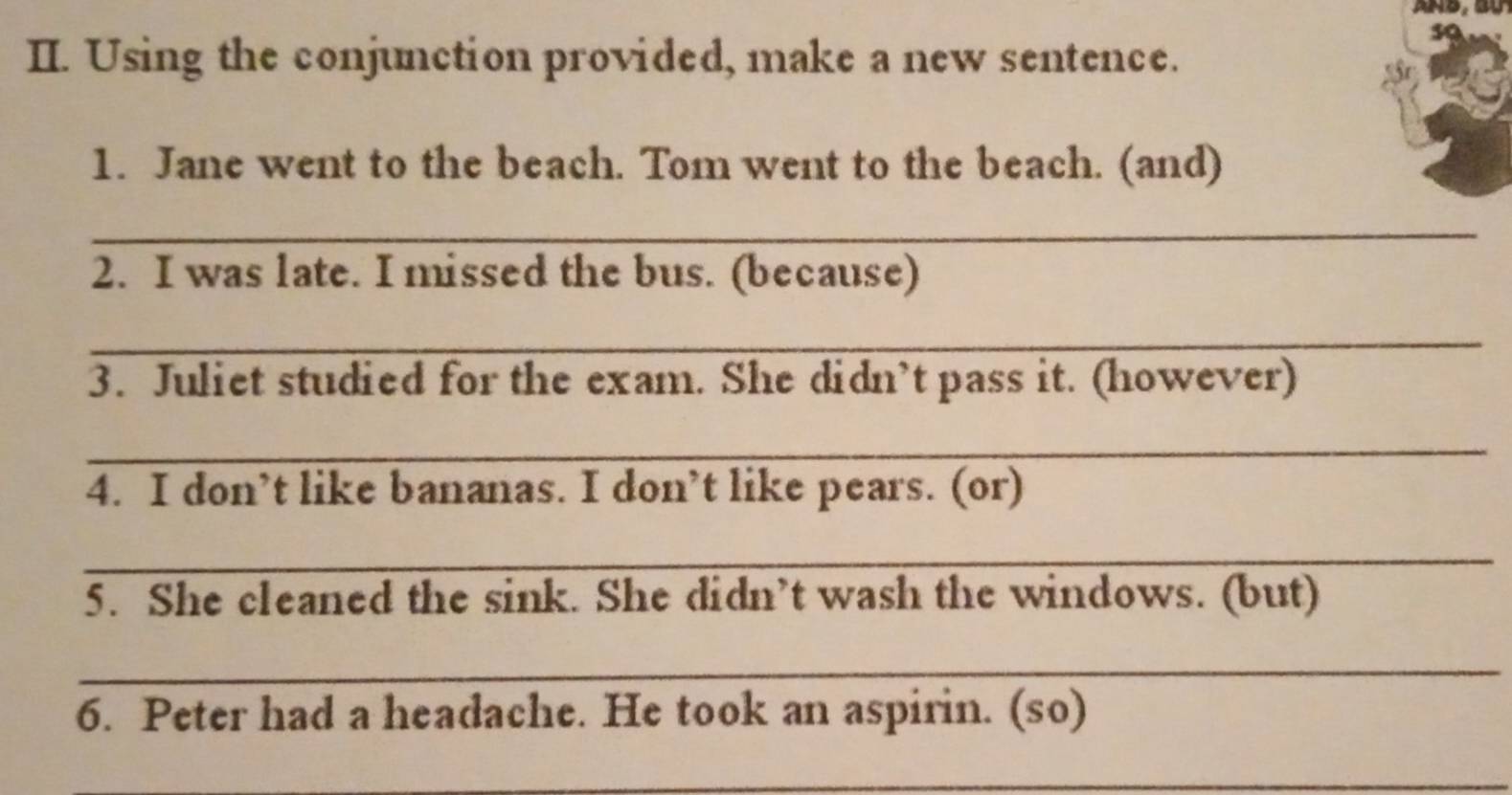 Using the conjunction provided, make a new sentence. 
1. Jane went to the beach. Tom went to the beach. (and) 
_ 
2. I was late. I missed the bus. (because) 
_ 
3. Juliet studied for the exam. She didn’t pass it. (however) 
_ 
4. I don’t like bananas. I don’t like pears. (or) 
_ 
5. She cleaned the sink. She didn’t wash the windows. (but) 
_ 
6. Peter had a headache. He took an aspirin. (so) 
_