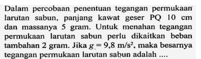 Dalam percobaan penentuan tegangan permukaan 
larutan sabun, panjang kawat geser PQ 10 cm
dan massanya 5 gram. Untuk menahan tegangan 
permukaan larutan sabun perlu dikaitkan beban 
tambahan 2 gram. Jika g=9,8m/s^2 , maka besarnya 
tegangan permukaan larutan sabun adalah ....