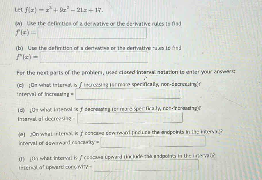 Let f(x)=x^3+9x^2-21x+17. 
(a) Use the definition of a derivative or the derivative rules to find
f'(x)=□
(b) Use the definition of a derivative or the derivative rules to find
f''(x)=□
For the next parts of the problem, used closed interval notation to enter your answers: 
(c) ¿On what interval is f increasing (or more specifically, non-decreasing)? 
interval of increasing =□
(d) ¿On what interval is f decreasing (or more specifically, non-increasing)? 
interval of decreasing =□
(e) ¿On what interval is f concave downward (include the endpoints in the interval)? 
interval of downward concavity y=□
(f) ¿On what interval is f concave upward (include the endpoints in the interval)? 
interval of upward concavity =□