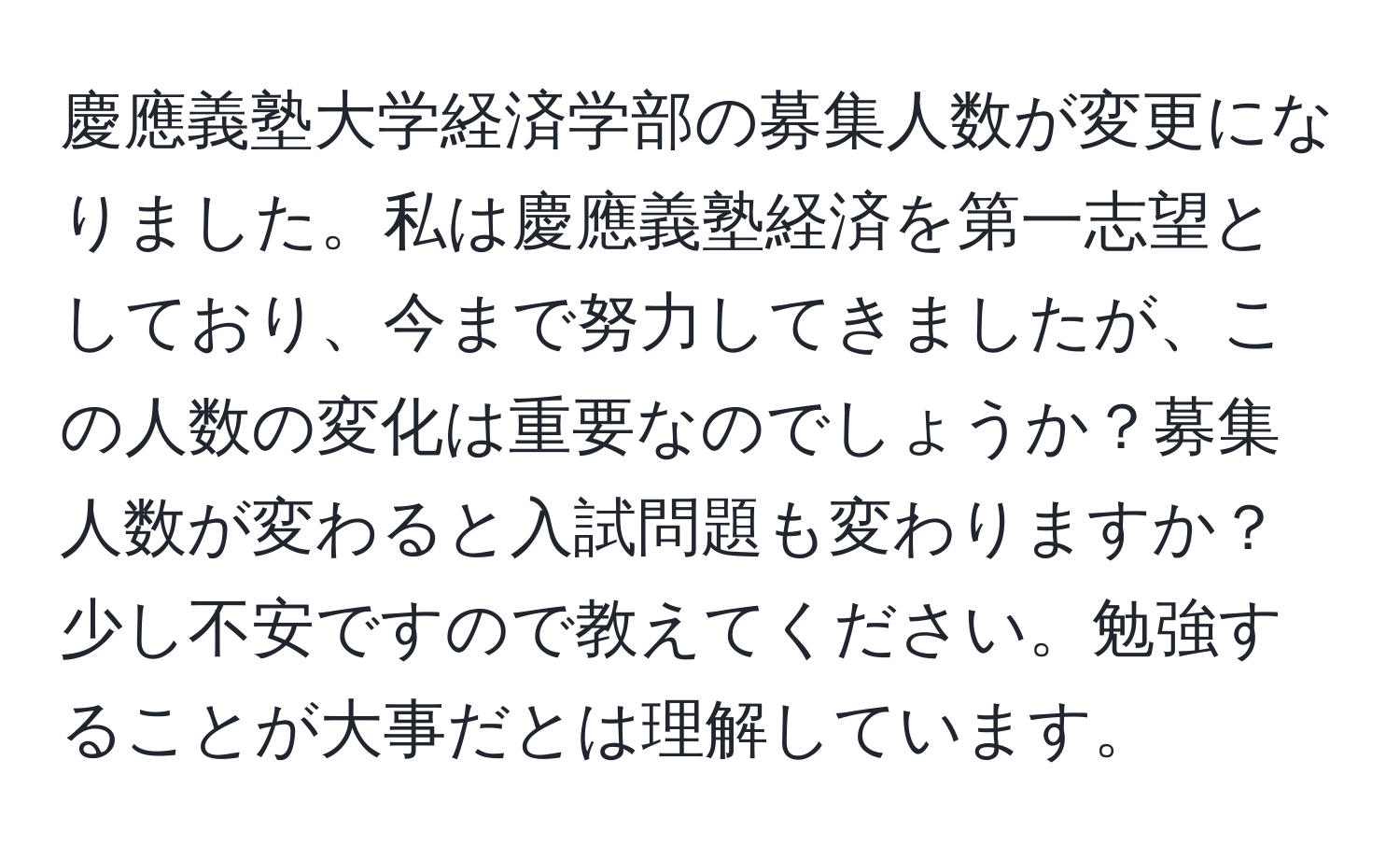 慶應義塾大学経済学部の募集人数が変更になりました。私は慶應義塾経済を第一志望としており、今まで努力してきましたが、この人数の変化は重要なのでしょうか？募集人数が変わると入試問題も変わりますか？少し不安ですので教えてください。勉強することが大事だとは理解しています。