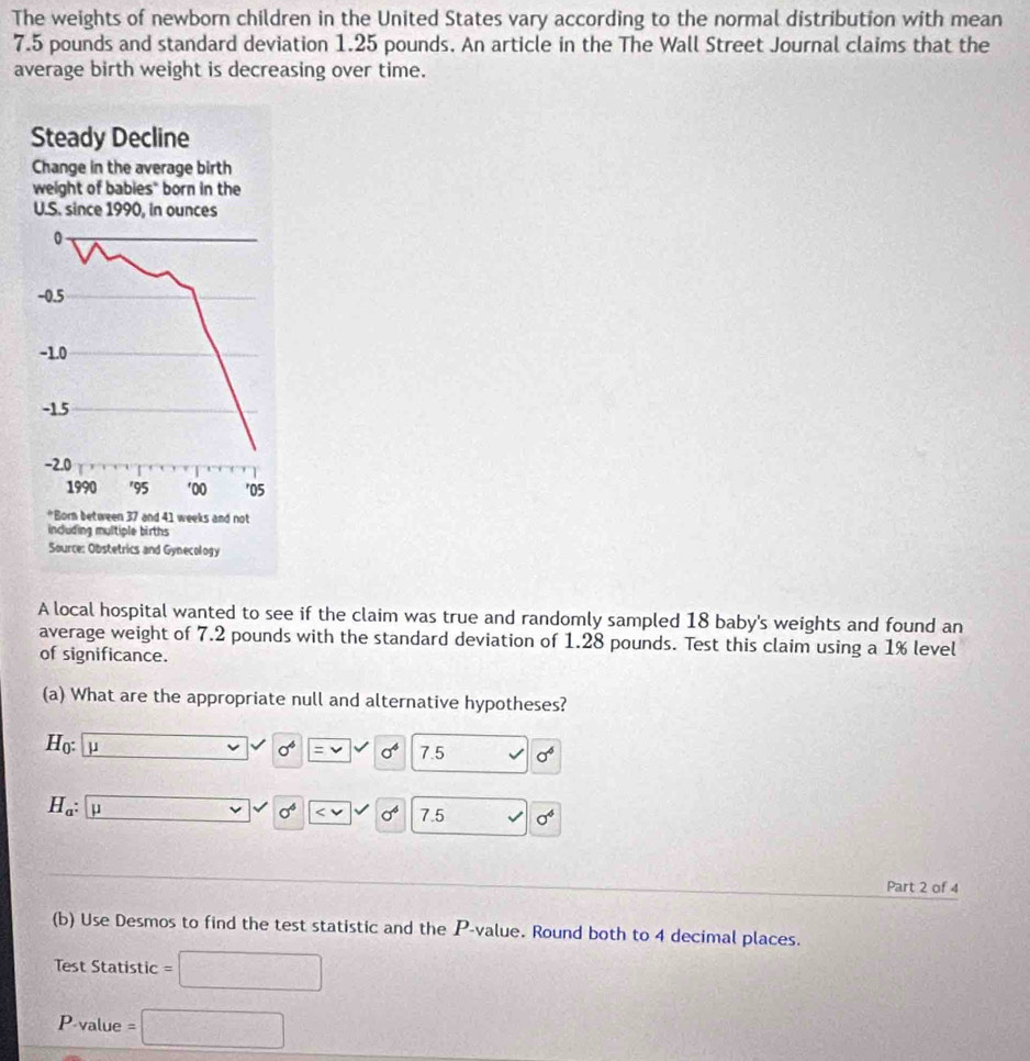 The weights of newborn children in the United States vary according to the normal distribution with mean
7.5 pounds and standard deviation 1.25 pounds. An article in the The Wall Street Journal claims that the 
average birth weight is decreasing over time. 
A local hospital wanted to see if the claim was true and randomly sampled 18 baby's weights and found an 
average weight of 7.2 pounds with the standard deviation of 1.28 pounds. Test this claim using a 1% level 
of significance. 
(a) What are the appropriate null and alternative hypotheses?
H_0: μ □
sigma sqrt(=v) sigma^4 7.5 sigma^6
H_a : μ
sigma^6 sigma^4 7.5 sigma^4
Part 2 of 4 
(b) Use Desmos to find the test statistic and the P -value. Round both to 4 decimal places. 
Test Statistic =□
P value =□