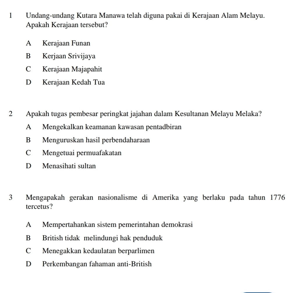 Undang-undang Kutara Manawa telah diguna pakai di Kerajaan Alam Melayu.
Apakah Kerajaan tersebut?
A Kerajaan Funan
B Kerjaan Srivijaya
C Kerajaan Majapahit
D Kerajaan Kedah Tua
2 Apakah tugas pembesar peringkat jajahan dalam Kesultanan Melayu Melaka?
A Mengekalkan keamanan kawasan pentadbiran
B Menguruskan hasil perbendaharaan
C Mengetuai permuafakatan
D Menasihati sultan
3 Mengapakah gerakan nasionalisme di Amerika yang berlaku pada tahun 1776
tercetus?
A Mempertahankan sistem pemerintahan demokrasi
B British tidak melindungi hak penduduk
C Menegakkan kedaulatan berparlimen
D Perkembangan fahaman anti-British