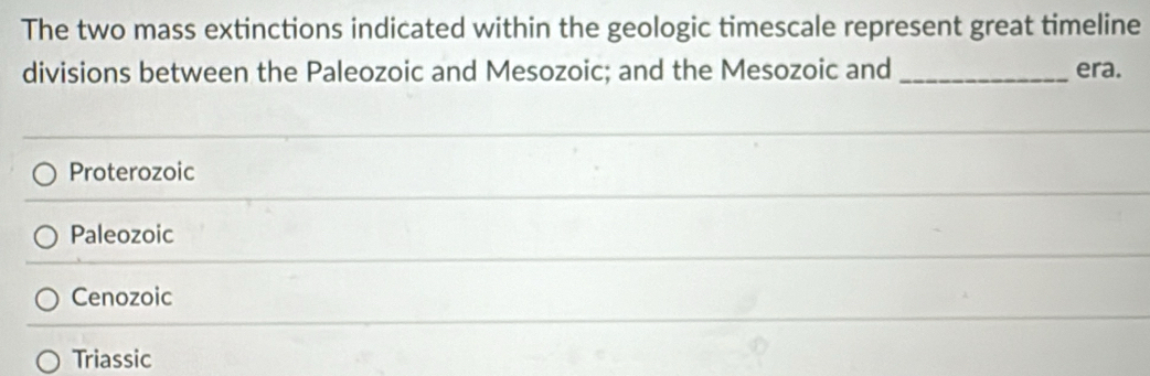 The two mass extinctions indicated within the geologic timescale represent great timeline
divisions between the Paleozoic and Mesozoic; and the Mesozoic and _era.
Proterozoic
Paleozoic
Cenozoic
Triassic