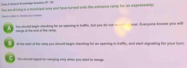 Class E General Knowledge Question #7 / 50
You are driving in a municipal area and have turned onto the entrance ramp for an expressway;
Select a lefter to choose your answer.
_ You should begin checking for an opening in traffic, but you do not need to eignal. Everyone knows you will
merge at the end of the ramp.
B At the start of the ramp you should begin checking for an opening in traffic, and start signaling for your turn.
C You should signal for merging only when you start to merge.