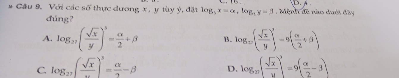 D. 
* Câu 9. Với các số thực dương x, y tùy ý, đặt log _3x=alpha , log _3y=beta. Mệnh đề nào dưới đây
đúng?
A. log _27( sqrt(x)/y )^3= alpha /2 +beta log _27( sqrt(x)/y )^3=9( alpha /2 +beta )
B.
C. log _27( sqrt(x)/u )^3= alpha /2 -beta log _27( sqrt(x)/y )^3=9( alpha /2 -beta )
D.