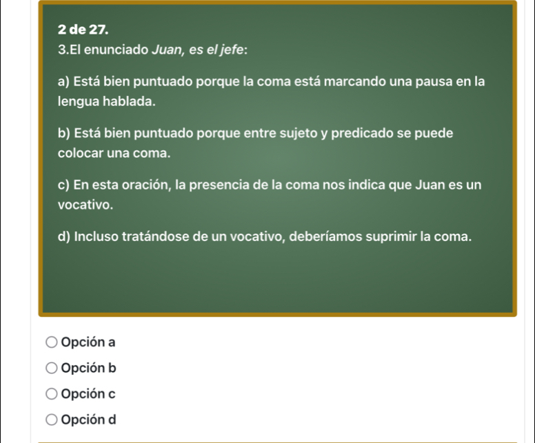 de 27.
3.El enunciado Juan, es el jefe:
a) Está bien puntuado porque la coma está marcando una pausa en la
lengua hablada.
b) Está bien puntuado porque entre sujeto y predicado se puede
colocar una coma.
c) En esta oración, la presencia de la coma nos indica que Juan es un
vocativo.
d) Incluso tratándose de un vocativo, deberíamos suprimir la coma.
Opción a
Opción b
Opción c
Opción d