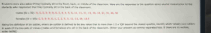 Students were also asked if they sypicelly sit in the fromt, back, or middle of the clespian. Here are the responses to the question about alcohol consumption for the 
students who responded that they typically sll in the bark of the cessroom . 
males (N=22); 0, 0, 0, 0, 0, 0, 2, 4, 8, 5, 6, 11, 11, 15, 16, 21, 31, 0, 58
fembles (N=34) : 0, 0, 0, 0, 1, 2, 2, 3, 9, 11, 13, 16, 16.5
Using the definition of an outlier, where an outlier is defined to be any valus that is mare dam 5.S a 15t sayond the closest quartle, identify which value(s) and cutilers 
In each of the two sets of values (males and females) who all in the back of the clasenson. (trw your anowers as comma-separated liats. If there are no outilers, 
enter NONE