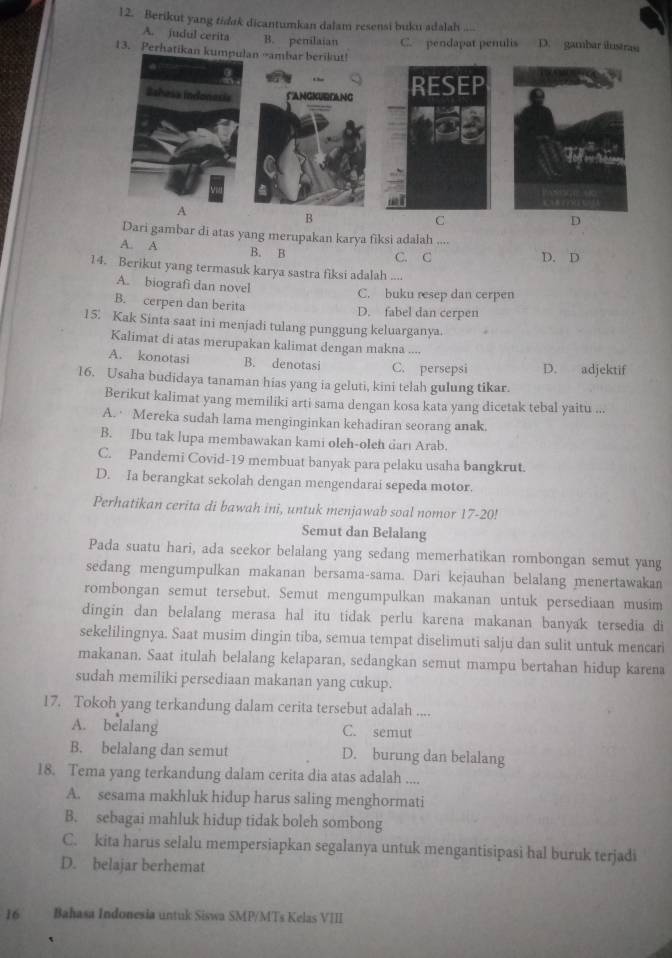 Berikut yang tidak dicantumkan dalam resensi buku adalah . D. gambar ilustrasi
A. judul cerita B. pemilaian C. pendapat penulis
13. Perhatikan an →ambar berikut!
A
B
C
D
Dari gambar di atas yang merupakan karya fiksi adalah
A. A B. B C. C D. D
14. Berikut yang termasuk karya sastra fiksi adalah ....
A. biografi dan novel C. buku resep dan cerpen
B. cerpen dan berita D. fabel dan cerpen
15. Kak Sinta saat ini menjadi tulang punggung keluarganya.
Kalimat di atas merupakan kalimat dengan makna ....
A. konotasi B. denotasi C. persepsi D. adjektif
16. Usaha budidaya tanaman hias yang ia geluti, kini telah gulung tikar.
Berikut kalimat yang memiliki arti sama dengan kosa kata yang dicetak tebal yaitu ...
A.  Mereka sudah lama menginginkan kehadiran seorang anak.
B. Ibu tak lupa membawakan kami oleh-oleh darı Arab.
C. Pandemi Covid-19 membuat banyak para pelaku usaha bangkrut.
D. Ia berangkat sekolah dengan mengendarai sepeda motor.
Perhatikan cerita di bawah ini, untuk menjawab soal nomor 17-20!
Semut dan Belalang
Pada suatu hari, ada seekor belalang yang sedang memerhatikan rombongan semut yang
sedang mengumpulkan makanan bersama-sama. Dari kejauhan belalang menertawakan
rombongan semut tersebut. Semut mengumpulkan makanan untuk persediaan musim
dingin dan belalang merasa hal itu tidak perlu karena makanan banyak tersedia di
sekelilingnya. Saat musim dingin tiba, semua tempat diselimuti salju dan sulit untuk mencari
makanan. Saat itulah belalang kelaparan, sedangkan semut mampu bertahan hidup karena
sudah memiliki persediaan makanan yang cukup.
17. Tokoh yang terkandung dalam cerita tersebut adalah ....
A. belalang C. semut
B. belalang dan semut D. burung dan belalang
18. Tema yang terkandung dalam cerita dia atas adalah ....
A. sesama makhluk hidup harus saling menghormati
B. sebagai mahluk hidup tidak boleh sombong
C. kita harus selalu mempersiapkan segalanya untuk mengantisipasi hal buruk terjadi
D. belajar berhemat
16 Bahasa Indonesia untuk Siswa SMP/MTs Kelas VIII