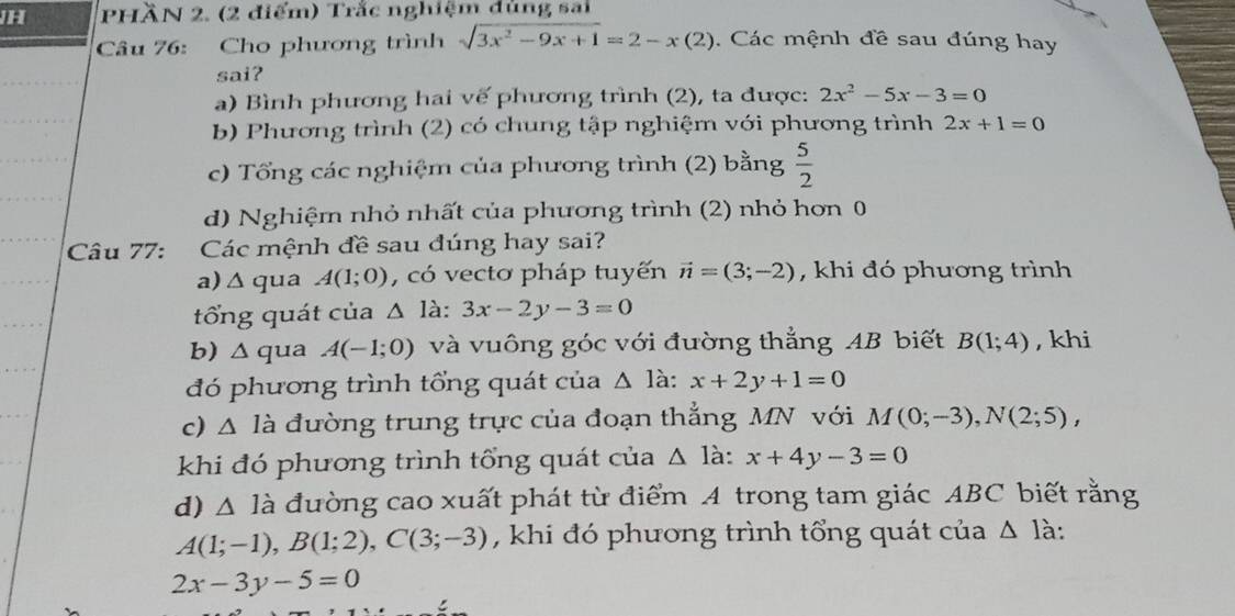 JH PHÄN 2. (2 điểm) Trắc nghiệm dùng sai
Câu 76: Cho phương trình sqrt(3x^2-9x+1)=2-x(2). Các mệnh đề sau đúng hay
sai?
a) Bình phương hai vế phương trình (2), ta được: 2x^2-5x-3=0
b) Phương trình (2) có chung tập nghiệm với phương trình 2x+1=0
c) Tổng các nghiệm của phương trình (2) bằng  5/2 
d) Nghiệm nhỏ nhất của phương trình (2) nhỏ hơn 0
Câu 77: Các mệnh đề sau đúng hay sai?
a)Δ qua A(1;0) , có vecto pháp tuyến vector n=(3;-2) , khi đó phương trình
tổng quát của △ la:3x-2y-3=0
b) ∆ qua A(-1;0) và vuông góc với đường thẳng AB biết B(1;4) , khi
đó phương trình tổng quát của △ 1 à: x+2y+1=0
c) △ ldot a đường trung trực của đoạn thẳng MN với M(0;-3), N(2;5), 
khi đó phương trình tổng quát của △ 1 à: x+4y-3=0
d) △ Idot a đường cao xuất phát từ điểm A trong tam giác ABC biết rằng
A(1;-1), B(1;2), C(3;-3) , khi đó phương trình tổng quát của △ 1 à:
2x-3y-5=0