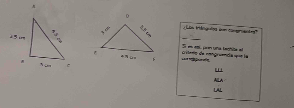 ¿Los triángulos son congruentes? 
_ 
Si es así, pon una tachita al 
criterio de congruencia que le 
corresponde 
ALA