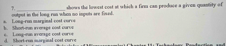 7._ shows the lowest cost at which a firm can produce a given quantity of
output in the long run when no inputs are fixed.
a. Long-run marginal cost curve
b. Short-run average cost curve
c. Long-run average cost curve
d. Short-run marginal cost curve