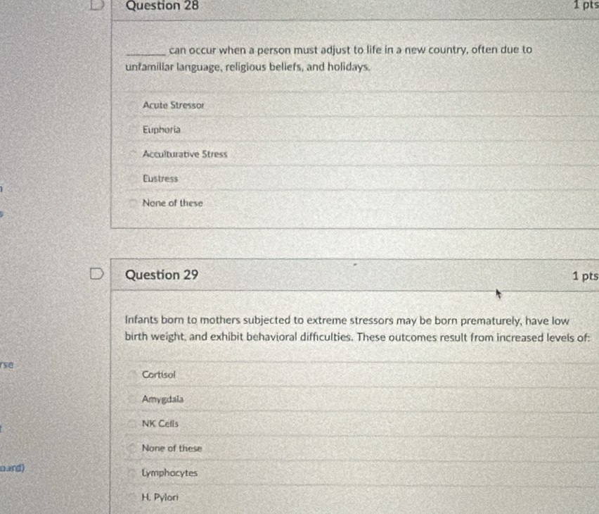 can occur when a person must adjust to life in a new country, often due to
unfamillar language, religious beliefs, and holidays.
Acute Stressor
Euphoria
Acculturative Stress
Eustress
None of these
Question 29 1 pts
Infants born to mothers subjected to extreme stressors may be born prematurely, have low
birth weight, and exhibit behavioral difficulties. These outcomes result from increased levels of:
rse
Cortisol
Amygdala
NK Cells
None of these
nard) Lymphocytes
H. Pylori