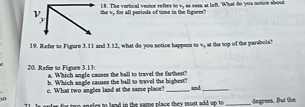 The vertical vector refers to vy as seen at left. What do you notice about 
the vy for all periods of time in the figures? 
19. Refer to Figure 3.11 and 3.12, what do you notice happens to vy at the top of the parabola? 
e 20. Refer to Figure 3.13: 
a. Which angle causes the ball to travel the farthest? 
b. Which angle causes the ball to travel the highest? 
c. What two angles land at the same place? _and_ 
on 
21. In order for two angles to land in the same place they must add up to _degrees. But the