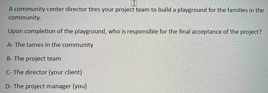 A community center director tires your project team to build a playground for the families in the
community.
Upon completion of the playground, who is responsible for the final acceptance of the project?
A- The tames in the community
B- The project team
C- The director (your client)
D- The project manager (you)