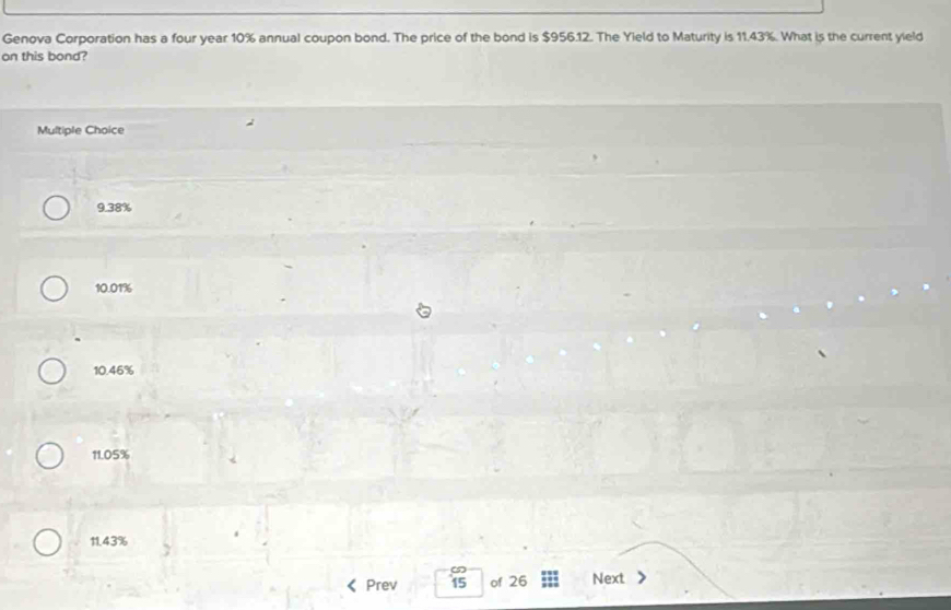 Genova Corporation has a four year 10% annual coupon bond. The price of the bond is $956.12. The Yield to Maturity is 11.43%. What is the current yield
on this bond?
Multiple Choice
9.38%
10.01%
10.46%
11.05%
11.43%
Prev is of 26 Next >